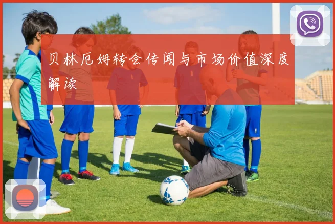 贝林厄姆转会传闻与市场价值深度解读