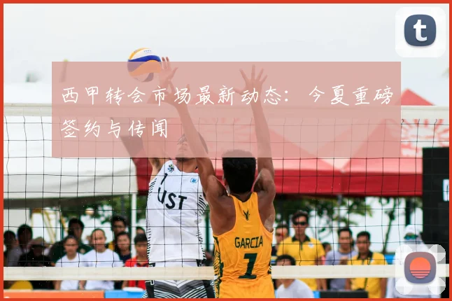 西甲转会市场最新动态：今夏重磅签约与传闻