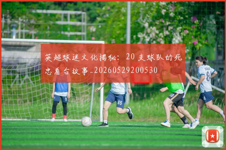 英超球迷文化揭秘:20 支球队的死忠看台故事_20260529200530