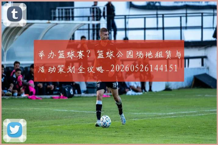 举办篮球赛?篮球公园场地租赁与活动策划全攻略_20260526144151