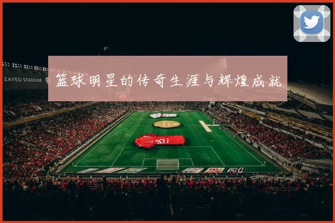 篮球明星的传奇生涯与辉煌成就