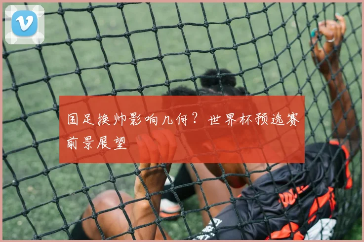 国足换帅影响几何？世界杯预选赛前景展望