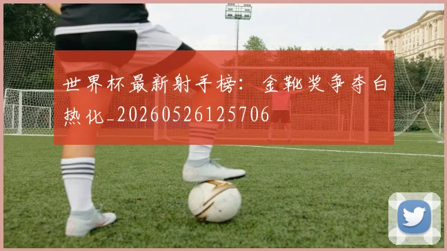 世界杯最新射手榜:金靴奖争夺白热化_20260526125706