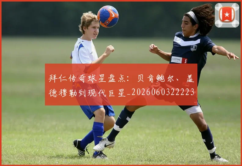 拜仁传奇球星盘点:贝肯鲍尔、盖德穆勒到现代巨星_20260603222236