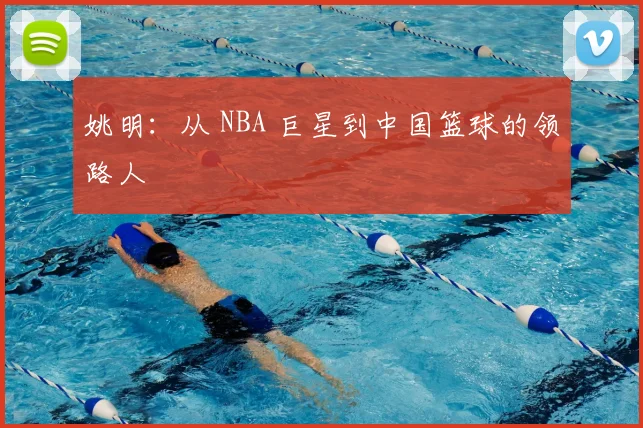 姚明：从 NBA 巨星到中国篮球的领路人